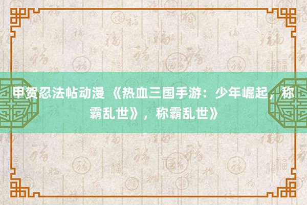 甲贺忍法帖动漫 《热血三国手游：少年崛起，称霸乱世》，称霸乱世》