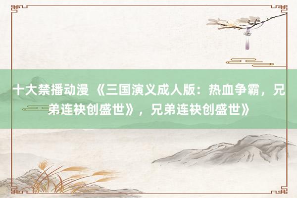 十大禁播动漫 《三国演义成人版：热血争霸，兄弟连袂创盛世》，兄弟连袂创盛世》