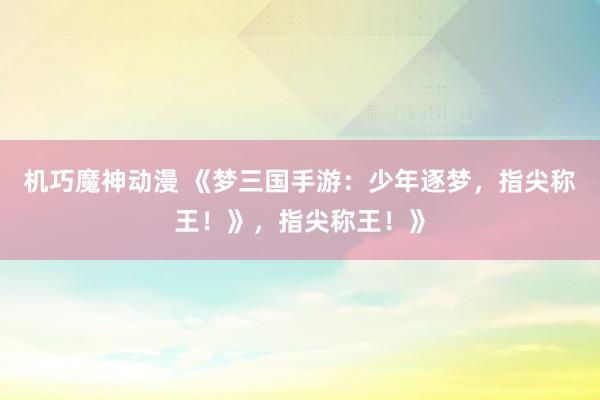 机巧魔神动漫 《梦三国手游：少年逐梦，指尖称王！》，指尖称王！》