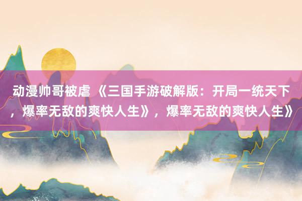 动漫帅哥被虐 《三国手游破解版：开局一统天下，爆率无敌的爽快人生》，爆率无敌的爽快人生》