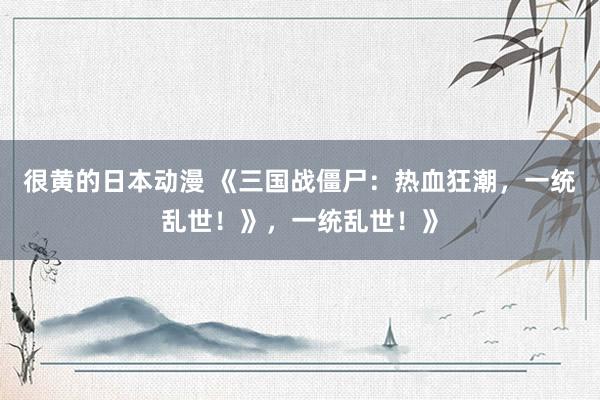 很黄的日本动漫 《三国战僵尸：热血狂潮，一统乱世！》，一统乱世！》