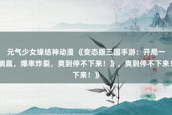 元气少女缘结神动漫 《变态版三国手游：开局一招躺赢，爆率炸裂，爽到停不下来！》，爽到停不下来！》
