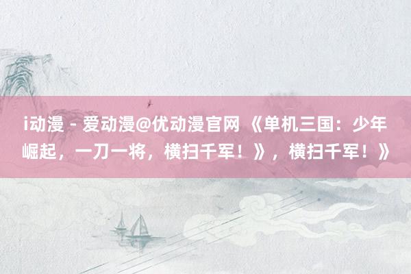 i动漫 - 爱动漫@优动漫官网 《单机三国：少年崛起，一刀一将，横扫千军！》，横扫千军！》