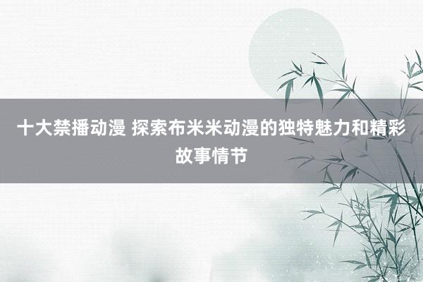 十大禁播动漫 探索布米米动漫的独特魅力和精彩故事情节