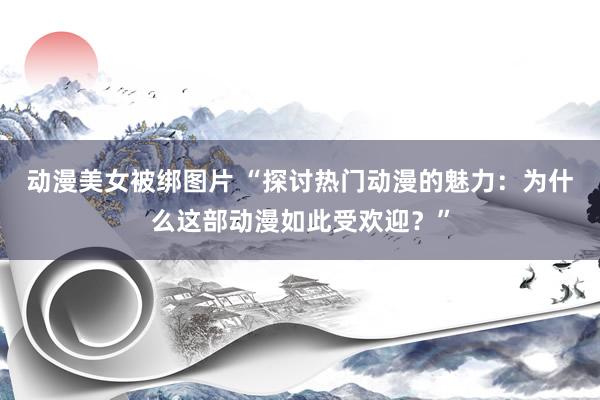 动漫美女被绑图片 “探讨热门动漫的魅力：为什么这部动漫如此受欢迎？”