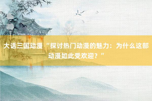 大话三国动漫 “探讨热门动漫的魅力：为什么这部动漫如此受欢迎？”
