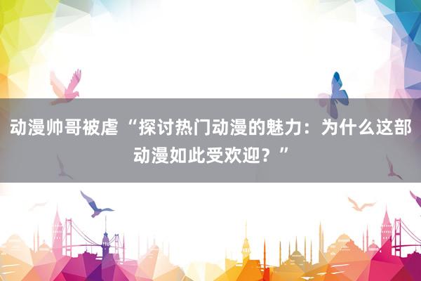 动漫帅哥被虐 “探讨热门动漫的魅力：为什么这部动漫如此受欢迎？”