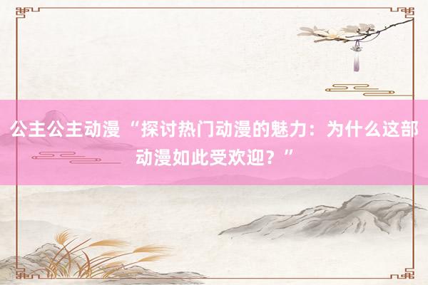 公主公主动漫 “探讨热门动漫的魅力：为什么这部动漫如此受欢迎？”