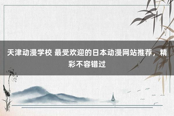 天津动漫学校 最受欢迎的日本动漫网站推荐，精彩不容错过
