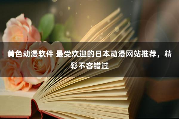 黄色动漫软件 最受欢迎的日本动漫网站推荐，精彩不容错过