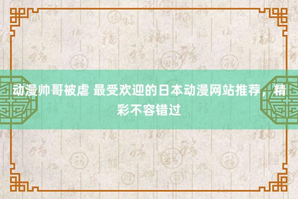 动漫帅哥被虐 最受欢迎的日本动漫网站推荐，精彩不容错过