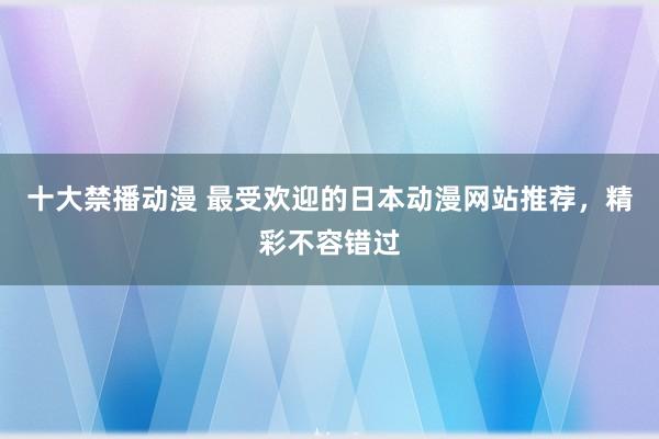 十大禁播动漫 最受欢迎的日本动漫网站推荐，精彩不容错过