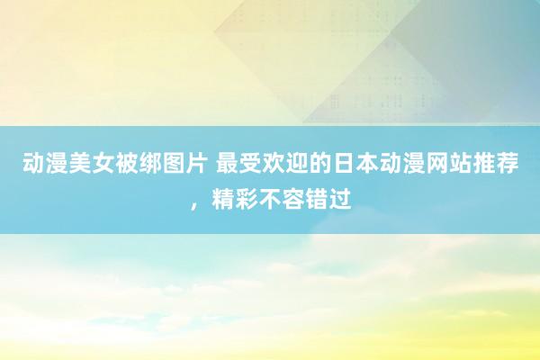 动漫美女被绑图片 最受欢迎的日本动漫网站推荐，精彩不容错过