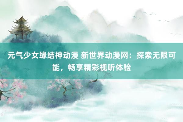 元气少女缘结神动漫 新世界动漫网：探索无限可能，畅享精彩视听体验