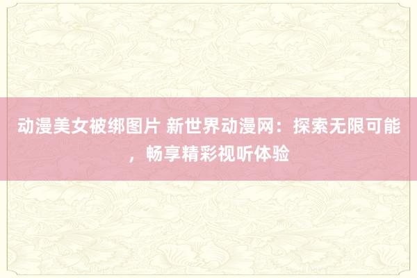 动漫美女被绑图片 新世界动漫网：探索无限可能，畅享精彩视听体验