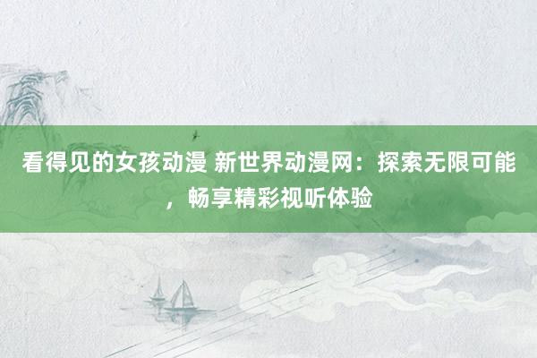 看得见的女孩动漫 新世界动漫网：探索无限可能，畅享精彩视听体验