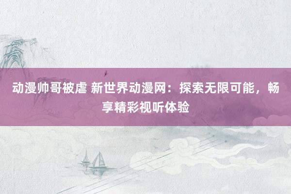 动漫帅哥被虐 新世界动漫网：探索无限可能，畅享精彩视听体验