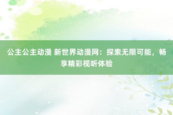 公主公主动漫 新世界动漫网：探索无限可能，畅享精彩视听体验