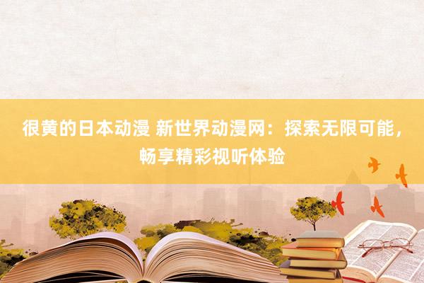 很黄的日本动漫 新世界动漫网：探索无限可能，畅享精彩视听体验