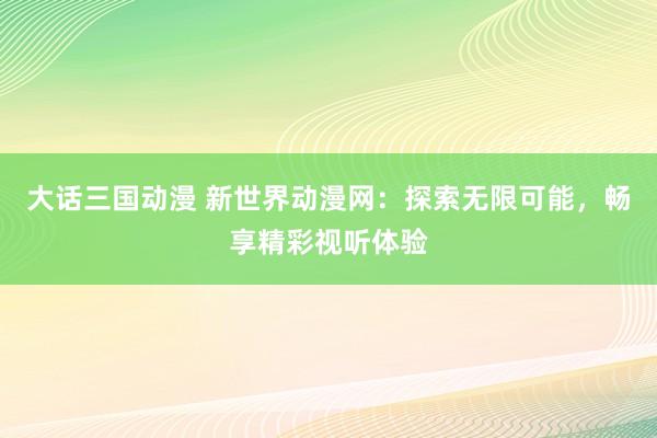大话三国动漫 新世界动漫网：探索无限可能，畅享精彩视听体验