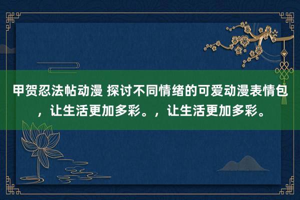 甲贺忍法帖动漫 探讨不同情绪的可爱动漫表情包，让生活更加多彩。，让生活更加多彩。