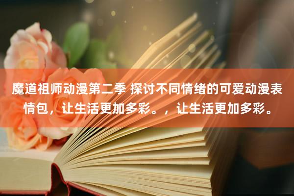 魔道祖师动漫第二季 探讨不同情绪的可爱动漫表情包，让生活更加多彩。，让生活更加多彩。