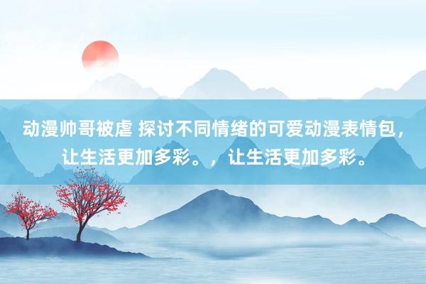 动漫帅哥被虐 探讨不同情绪的可爱动漫表情包，让生活更加多彩。，让生活更加多彩。