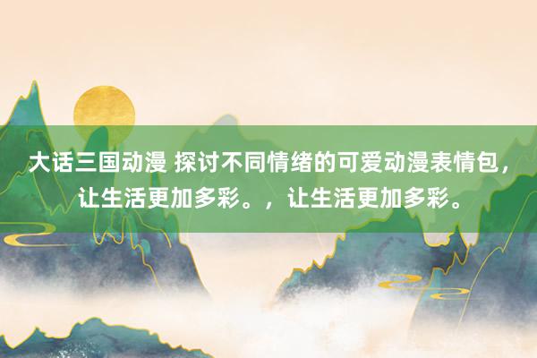 大话三国动漫 探讨不同情绪的可爱动漫表情包，让生活更加多彩。，让生活更加多彩。
