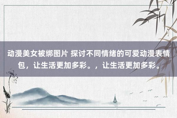 动漫美女被绑图片 探讨不同情绪的可爱动漫表情包，让生活更加多彩。，让生活更加多彩。