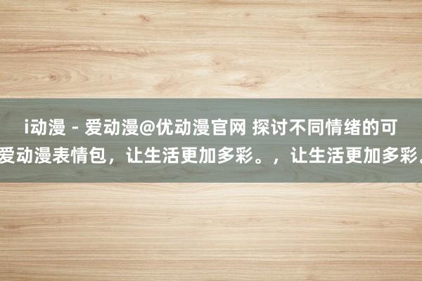i动漫 - 爱动漫@优动漫官网 探讨不同情绪的可爱动漫表情包，让生活更加多彩。，让生活更加多彩。