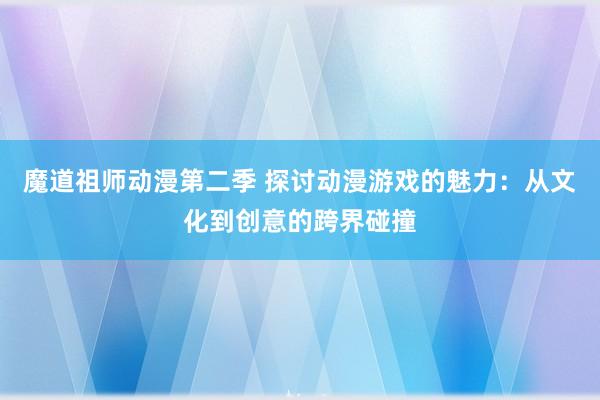 魔道祖师动漫第二季 探讨动漫游戏的魅力：从文化到创意的跨界碰撞