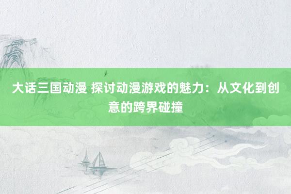 大话三国动漫 探讨动漫游戏的魅力：从文化到创意的跨界碰撞