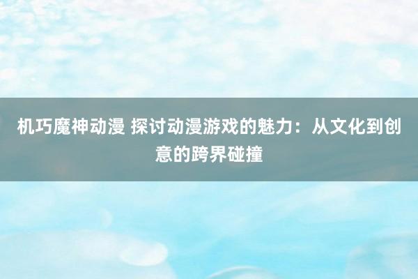 机巧魔神动漫 探讨动漫游戏的魅力：从文化到创意的跨界碰撞