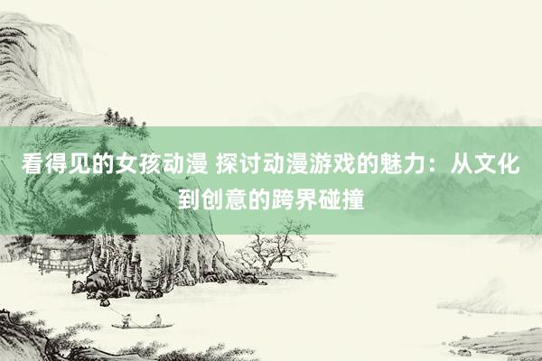 看得见的女孩动漫 探讨动漫游戏的魅力：从文化到创意的跨界碰撞