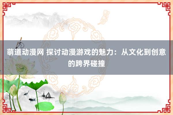 萌道动漫网 探讨动漫游戏的魅力：从文化到创意的跨界碰撞