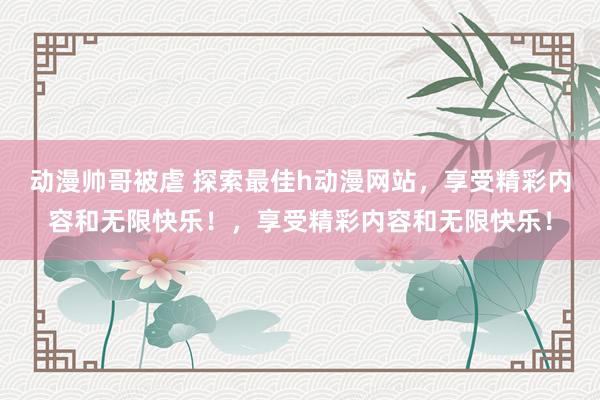 动漫帅哥被虐 探索最佳h动漫网站，享受精彩内容和无限快乐！，享受精彩内容和无限快乐！