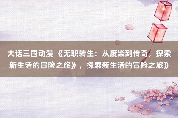 大话三国动漫 《无职转生：从废柴到传奇，探索新生活的冒险之旅》，探索新生活的冒险之旅》