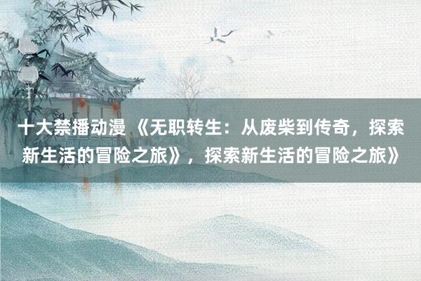 十大禁播动漫 《无职转生：从废柴到传奇，探索新生活的冒险之旅》，探索新生活的冒险之旅》