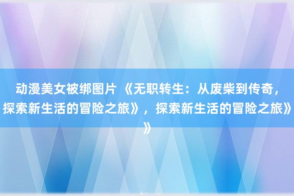 动漫美女被绑图片 《无职转生：从废柴到传奇，探索新生活的冒险之旅》，探索新生活的冒险之旅》