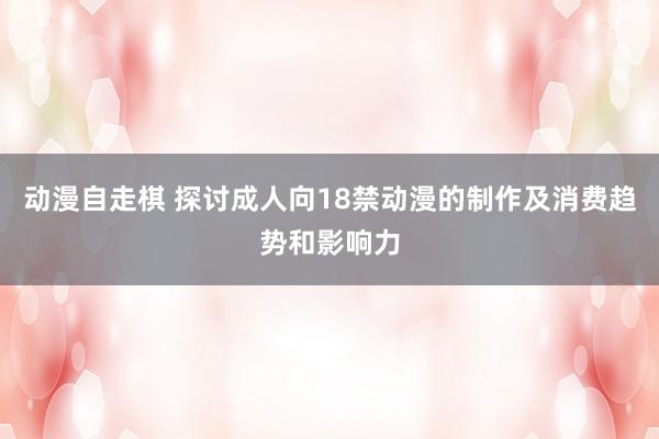 动漫自走棋 探讨成人向18禁动漫的制作及消费趋势和影响力