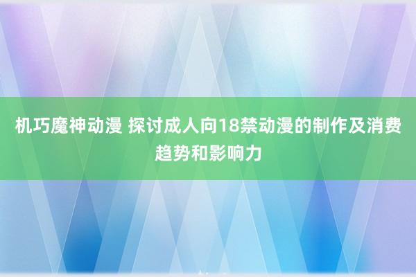 机巧魔神动漫 探讨成人向18禁动漫的制作及消费趋势和影响力
