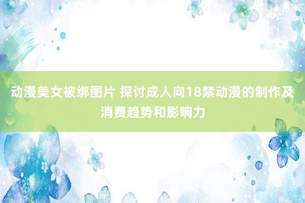 动漫美女被绑图片 探讨成人向18禁动漫的制作及消费趋势和影响力