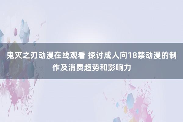 鬼灭之刃动漫在线观看 探讨成人向18禁动漫的制作及消费趋势和影响力
