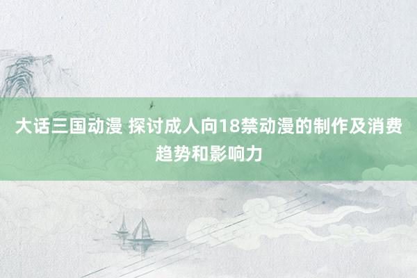 大话三国动漫 探讨成人向18禁动漫的制作及消费趋势和影响力