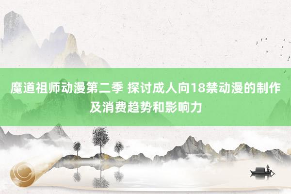 魔道祖师动漫第二季 探讨成人向18禁动漫的制作及消费趋势和影响力