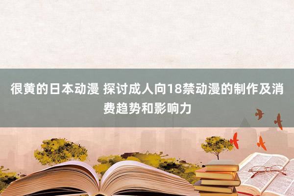 很黄的日本动漫 探讨成人向18禁动漫的制作及消费趋势和影响力
