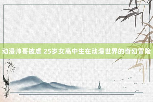 动漫帅哥被虐 25岁女高中生在动漫世界的奇幻冒险