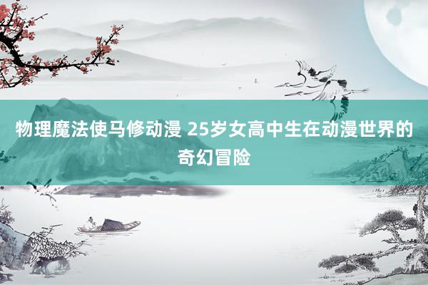 物理魔法使马修动漫 25岁女高中生在动漫世界的奇幻冒险
