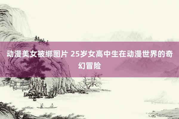 动漫美女被绑图片 25岁女高中生在动漫世界的奇幻冒险