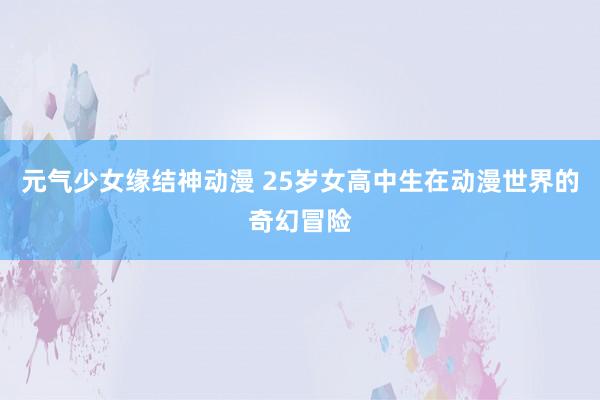 元气少女缘结神动漫 25岁女高中生在动漫世界的奇幻冒险
